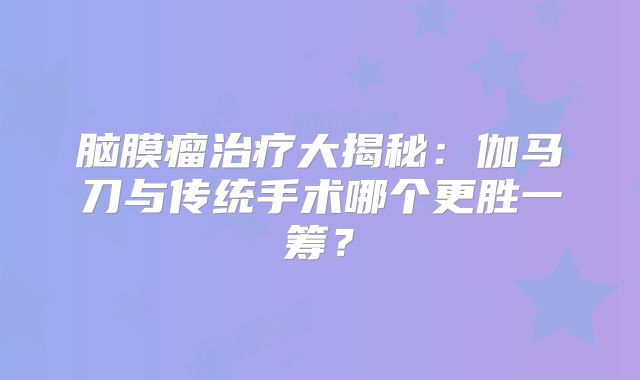 脑膜瘤治疗大揭秘：伽马刀与传统手术哪个更胜一筹？