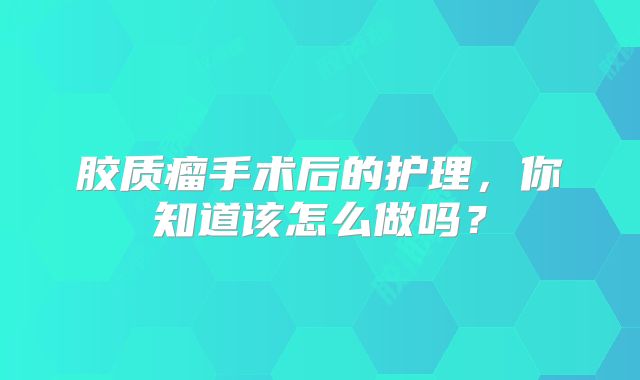 胶质瘤手术后的护理，你知道该怎么做吗？