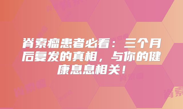 脊索瘤患者必看：三个月后复发的真相，与你的健康息息相关！