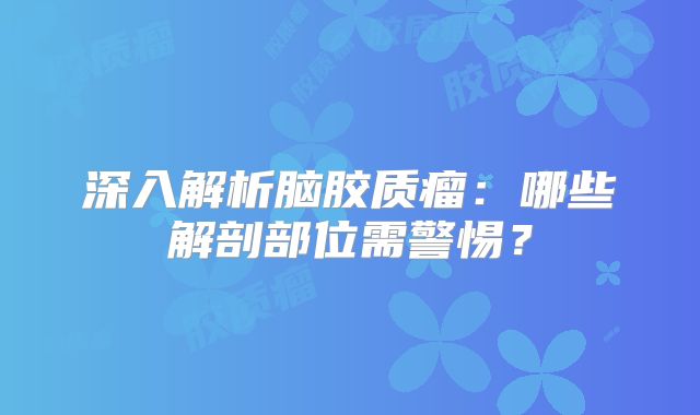 深入解析脑胶质瘤：哪些解剖部位需警惕？