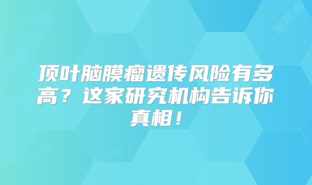 顶叶脑膜瘤遗传风险有多高？这家研究机构告诉你真相！