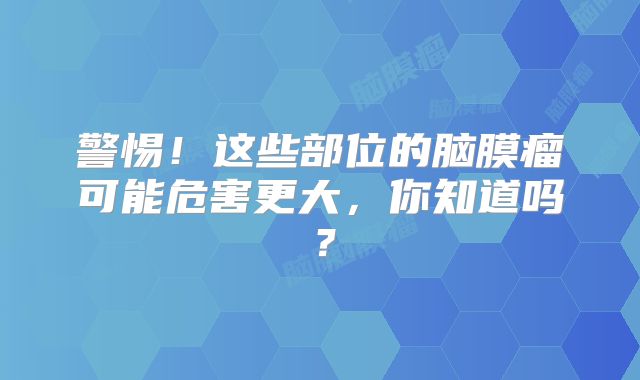 警惕！这些部位的脑膜瘤可能危害更大，你知道吗？