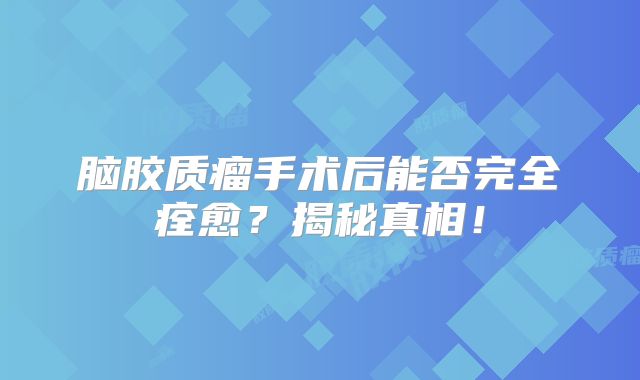 脑胶质瘤手术后能否完全痊愈？揭秘真相！