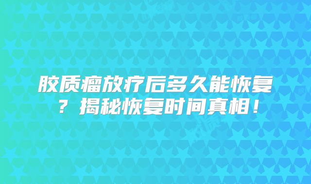 胶质瘤放疗后多久能恢复？揭秘恢复时间真相！