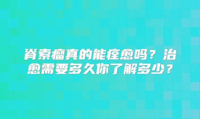 脊索瘤真的能痊愈吗？治愈需要多久你了解多少？