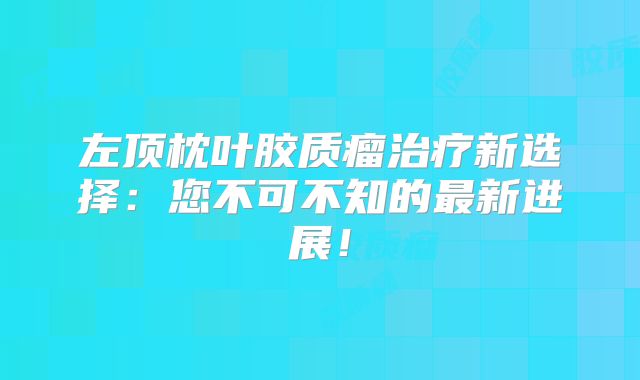 左顶枕叶胶质瘤治疗新选择：您不可不知的最新进展！