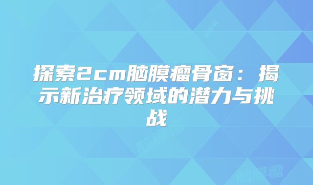 探索2cm脑膜瘤骨窗：揭示新治疗领域的潜力与挑战