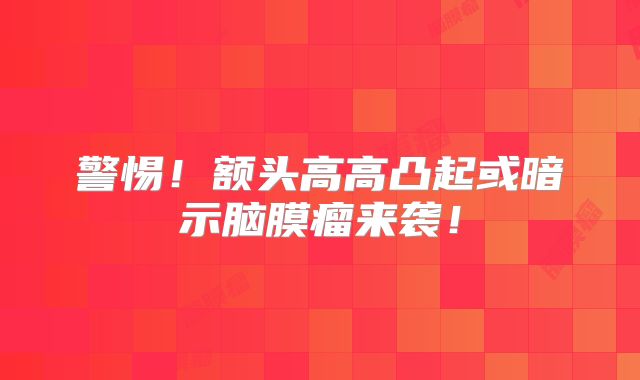 警惕！额头高高凸起或暗示脑膜瘤来袭！