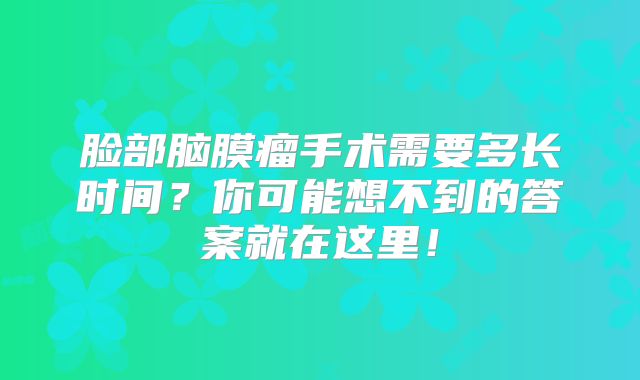 脸部脑膜瘤手术需要多长时间？你可能想不到的答案就在这里！