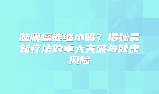 脑膜瘤能缩小吗？揭秘最新疗法的重大突破与健康风险