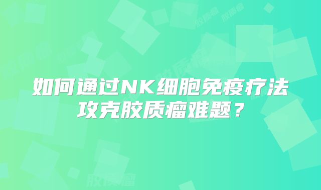 如何通过NK细胞免疫疗法攻克胶质瘤难题？