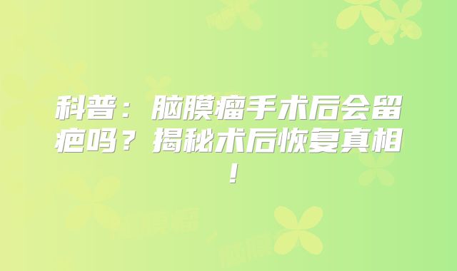 科普：脑膜瘤手术后会留疤吗？揭秘术后恢复真相！