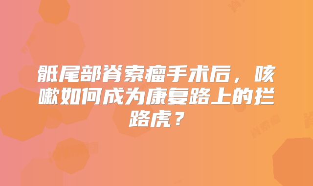 骶尾部脊索瘤手术后，咳嗽如何成为康复路上的拦路虎？