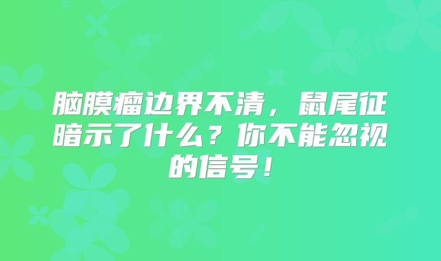脑膜瘤边界不清，鼠尾征暗示了什么？你不能忽视的信号！