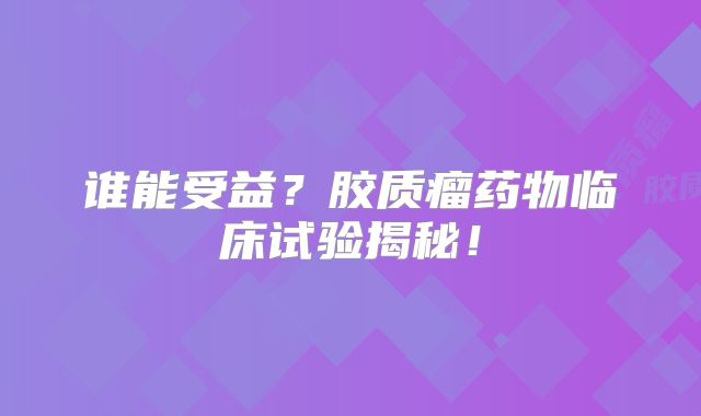 谁能受益？胶质瘤药物临床试验揭秘！