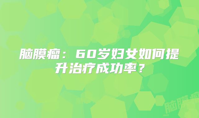 脑膜瘤：60岁妇女如何提升治疗成功率？
