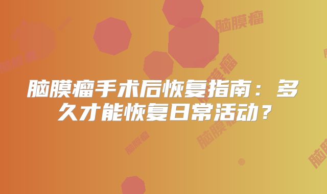 脑膜瘤手术后恢复指南：多久才能恢复日常活动？