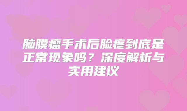 脑膜瘤手术后脸疼到底是正常现象吗？深度解析与实用建议