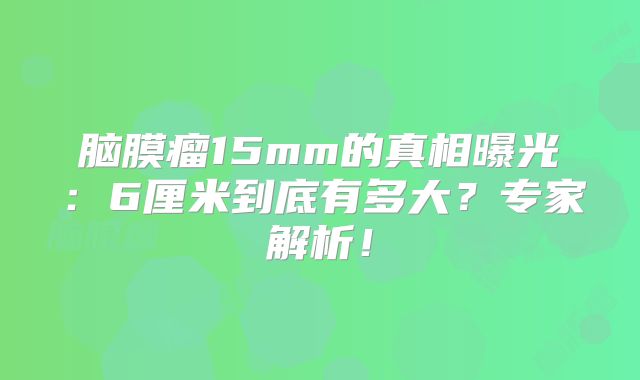 脑膜瘤15mm的真相曝光：6厘米到底有多大？专家解析！