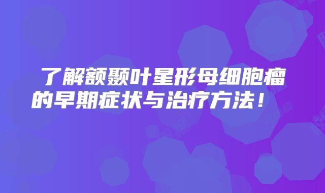 了解额颞叶星形母细胞瘤的早期症状与治疗方法！  