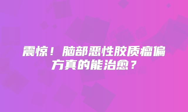 震惊！脑部恶性胶质瘤偏方真的能治愈？