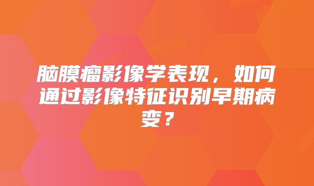 脑膜瘤影像学表现，如何通过影像特征识别早期病变？