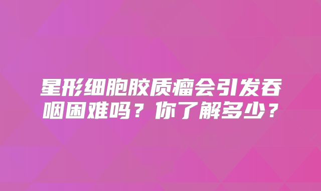 星形细胞胶质瘤会引发吞咽困难吗？你了解多少？