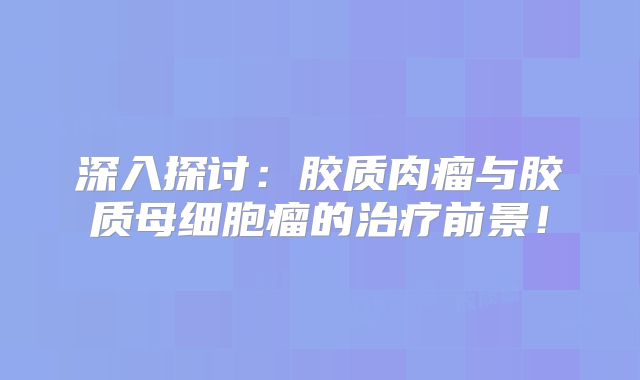 深入探讨：胶质肉瘤与胶质母细胞瘤的治疗前景！