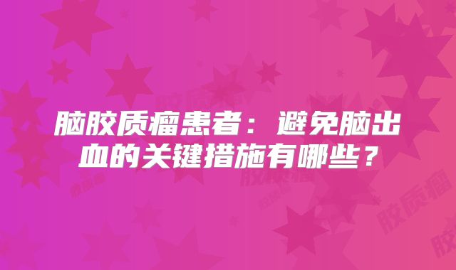 脑胶质瘤患者：避免脑出血的关键措施有哪些？