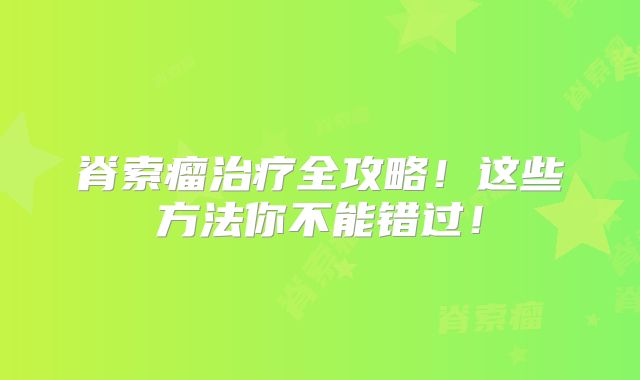 脊索瘤治疗全攻略！这些方法你不能错过！
