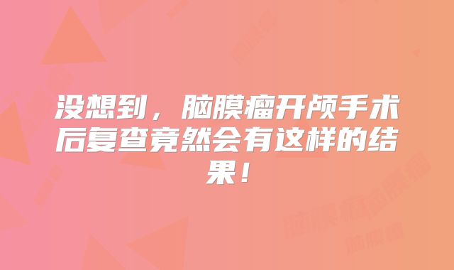 没想到，脑膜瘤开颅手术后复查竟然会有这样的结果！