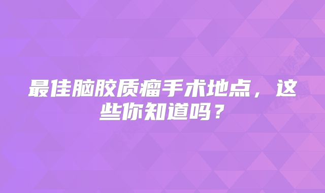 最佳脑胶质瘤手术地点，这些你知道吗？