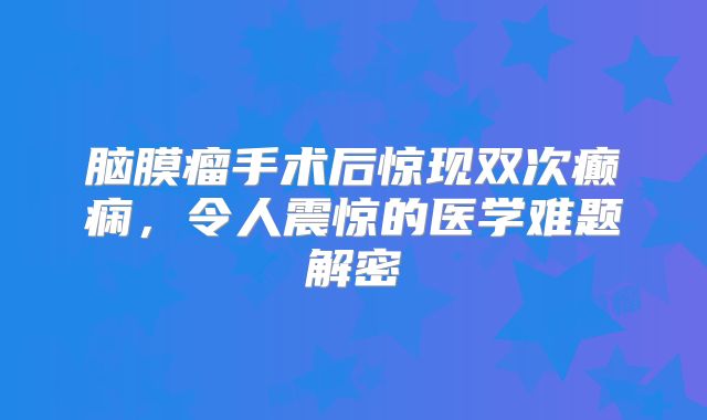 脑膜瘤手术后惊现双次癫痫，令人震惊的医学难题解密