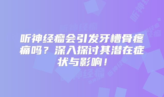 听神经瘤会引发牙槽骨疼痛吗？深入探讨其潜在症状与影响！
