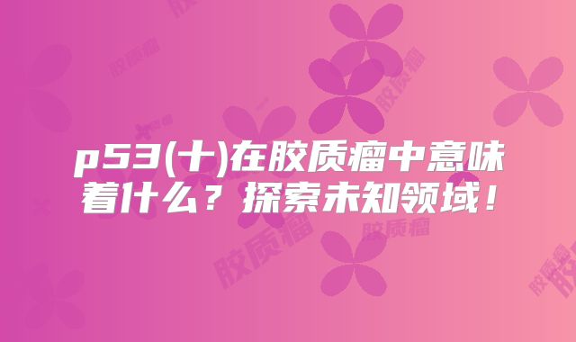 p53(十)在胶质瘤中意味着什么？探索未知领域！