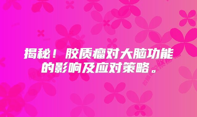揭秘！胶质瘤对大脑功能的影响及应对策略。