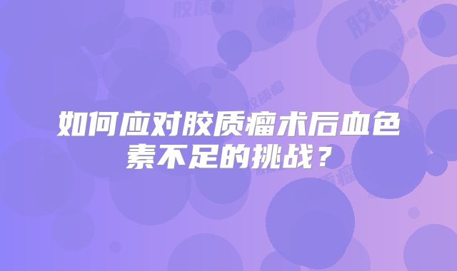 如何应对胶质瘤术后血色素不足的挑战？