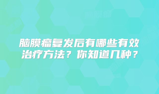 脑膜瘤复发后有哪些有效治疗方法？你知道几种？