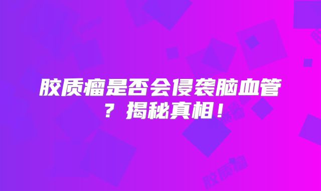 胶质瘤是否会侵袭脑血管？揭秘真相！
