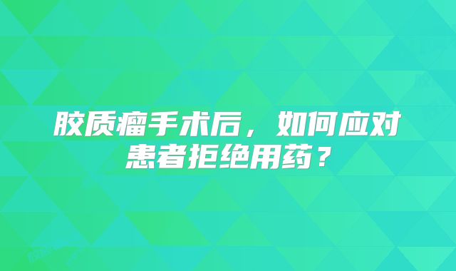 胶质瘤手术后，如何应对患者拒绝用药？