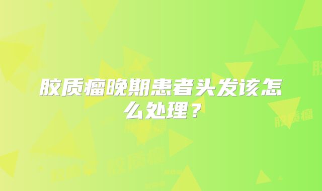 胶质瘤晚期患者头发该怎么处理？