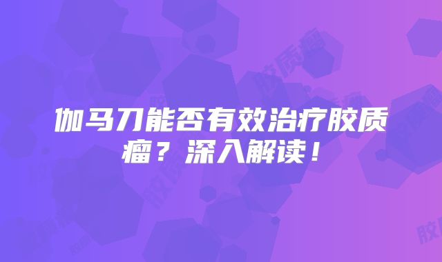 伽马刀能否有效治疗胶质瘤？深入解读！