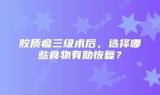 胶质瘤三级术后，选择哪些食物有助恢复？