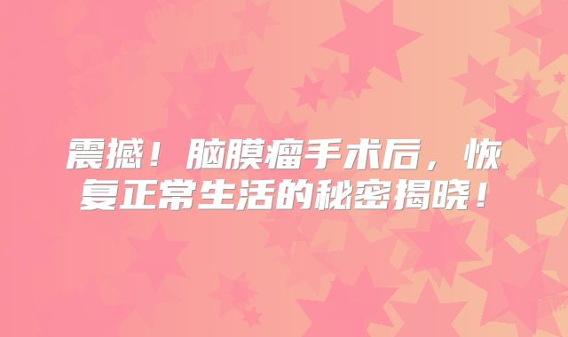震撼！脑膜瘤手术后，恢复正常生活的秘密揭晓！