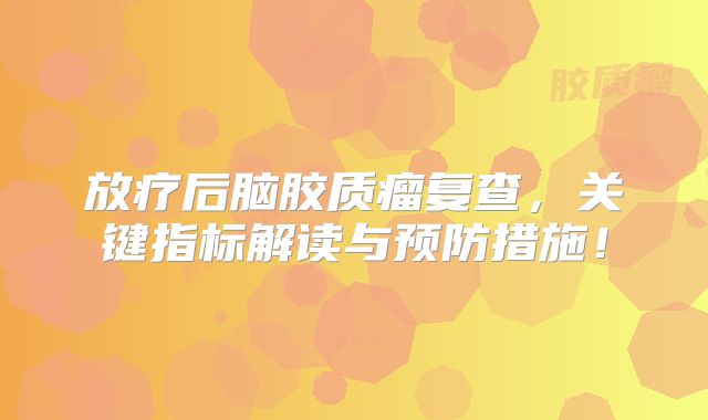 放疗后脑胶质瘤复查，关键指标解读与预防措施！