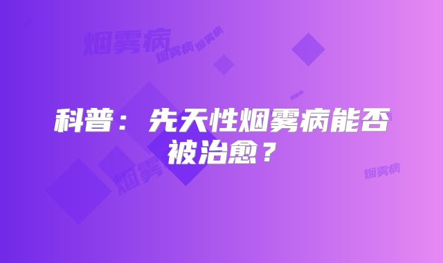 科普：先天性烟雾病能否被治愈？
