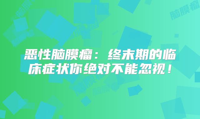 恶性脑膜瘤：终末期的临床症状你绝对不能忽视！