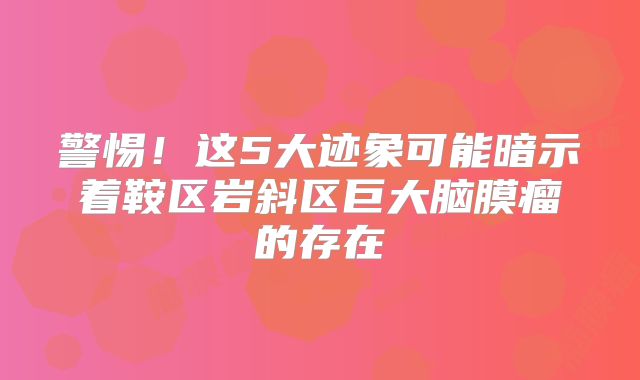 警惕！这5大迹象可能暗示着鞍区岩斜区巨大脑膜瘤的存在
