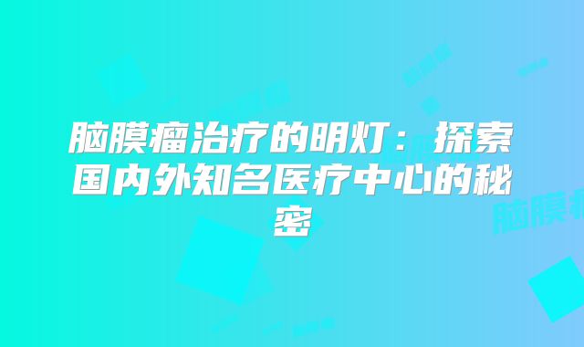 脑膜瘤治疗的明灯：探索国内外知名医疗中心的秘密