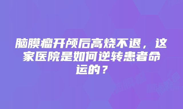 脑膜瘤开颅后高烧不退，这家医院是如何逆转患者命运的？